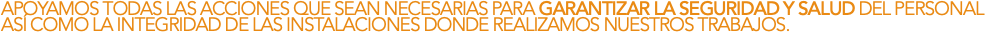 APOYAMOS TODAS LAS ACCIONES QUE SEAN NECESARIAS PARA GARANTIZAR LA SEGURIDAD Y SALUD DEL PERSONAL ASÍ COMO LA INTEGRIDAD DE LAS INSTALACIONES DONDE REALIZAMOS NUESTROS TRABAJOS.