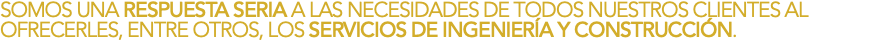 SOMOS UNA RESPUESTA SERIA A LAS NECESIDADES DE TODOS NUESTROS CLIENTES AL OFRECERLES, ENTRE OTROS, LOS SERVICIOS DE INGENIERÍA Y CONSTRUCCIÓN.